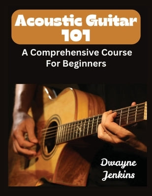 Acoustic Guitar 101: A Comprehensive Course For Beginners by Jenkins, Dwayne