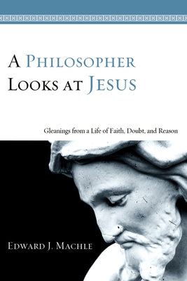 A Philosopher Looks at Jesus: Gleanings from a Life of Faith, Doubt, and Reason by Machle, Edward J.