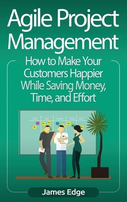 Agile Project Management: How to Make Your Customers Happier While Saving Money, Time, and Effort by Edge, James