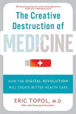 The Creative Destruction of Medicine: How the Digital Revolution Will Create Better Health Care by Topol, Eric