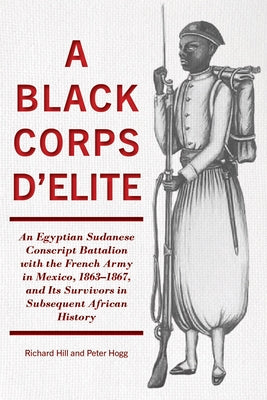 A Black Corps d'Elite: An Egyptian Sudanese Conscript Battalion with the French Army in Mexico, 1863-1867, and Its Survivors in Subsequent Af by Hill, Richard