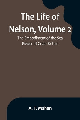 The Life of Nelson, Volume 2: The Embodiment of the Sea Power of Great Britain by T. Mahan, A.