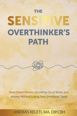 The Sensitive Overthinker's Path: Real Client Stories on Letting Go of Worry and Anxiety Without Losing Your Emotional Depth by Keleti, AndrÃ¡s