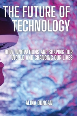 The Future of Technology: How Innovations Are Shaping Our World and Changing Our Lives by Duncan, Alina