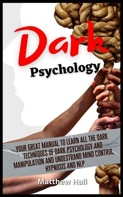 Dark Psychology: Your Great Manual To Learn All The Dark Techniques Of Dark Psychology And Manipulation And Understand Mind Control, Hypnosis And NLP by Hall, Matthew