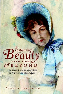 Dispensing Beauty in New York & Beyond: The Triumphs and Tragedies of Harriet Hubbard Ayer by Blaugrund, Annette
