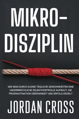 Mikro-Disziplin: Wie man durch kleine tägliche Gewohnheiten eine unzerbrechliche Selbstkontrolle aufbaut, die Prokrastination überwindet und Erfolg er by Cross, Jordan