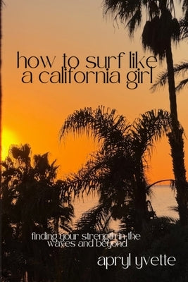 How To Surf Like A California Girl: Finding Your Strength In The Waves And Beyond by Yvette, Apryl