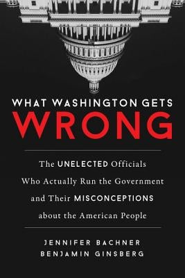 What Washington Gets Wrong: The Unelected Officials Who Actually Run the Government and Their Misconceptions about the American People by Bachner, Jennifer