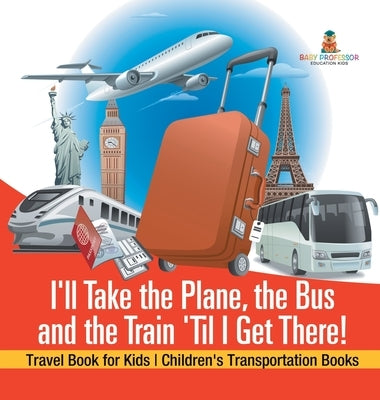 I'll Take the Plane, the Bus and the Train 'Til I Get There! Travel Book for Kids Children's Transportation Books by Baby Professor