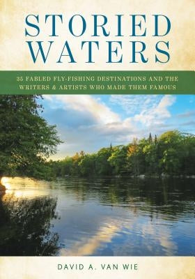 Storied Waters: 35 Fabled Fly-Fishing Destinations and the Writers & Artists Who Made Them Famous by Van Wie, David A.