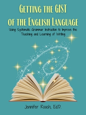 Getting the Gist of the English Language: Using Systematic Grammar Instruction to Improve Academic Writing Ability by Roach Ed D., Jennifer