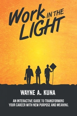 Work in the Light: An Interactive Guide to Transforming your Career with New Purpose and Meaning by Kuna, Wayne A.