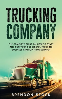 Trucking Company: The Complete Guide on How to Start and Run Your Successful Trucking Business Startup from Scratch by Stock, Brendon