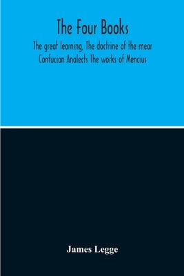 The Four Books: The Great Learning, The Doctrine Of The Mear Confucian Analects The Works Of Mencius by Legge, James
