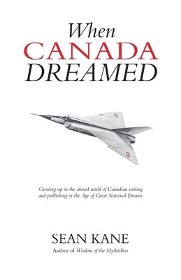 When Canada Dreamed: Growing Up in the Absurd World of Canadian Writing and Publishing in the Age of Great National Dreams by Kane, Sean