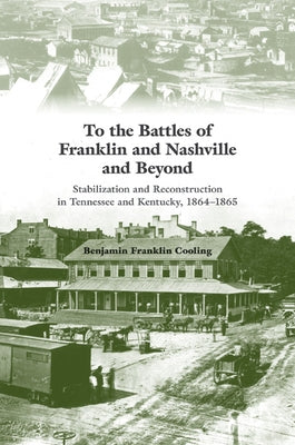 To the Battles of Franklin and Nashville and Beyond: Stabilization and Reconstruction in Tennessee and Kentucky, 1864-1865 by Cooling, Benjamin Franklin