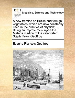A New Treatise on British and Foreign Vegetables, Which Are Now Constantly Used in the Practice of Physick; ... Being an Improvement Upon the Materia by Geoffroy, Tienne Franois