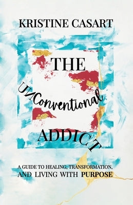 The Unconventional Addict: A Guide to Healing, Transformation, and Living with Purpose by Casart, Kristine