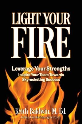 Light Your Fire: How leveraging strengths will inspire you and your team members towards skyrocketing success! by Baldwin, Keith