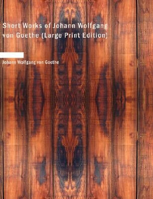 Short Works of Johann Wolfgang Von Goethe by Von Goethe, Johann Wolfgang