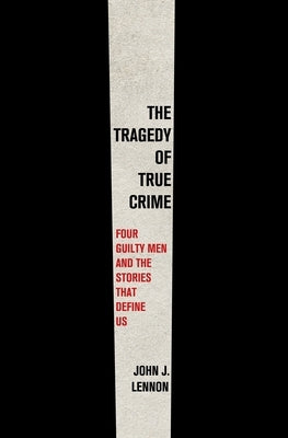 The Tragedy of True Crime: Four Guilty Men and the Stories That Define Us by Lennon, John J.