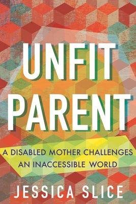 Unfit Parent: A Disabled Mother Challenges an Inaccessible World by Slice, Jessica