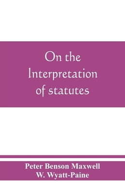On the interpretation of statutes by Benson Maxwell, Peter