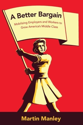 A Better Bargain: Mobilizing Employers and Workers to Grow America's Middle Class by Manley, Martin