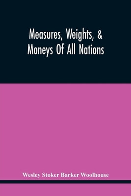 Measures, Weights, & Moneys Of All Nations, And An Analysis Of The Christian, Hebrew, And Mahometan Calendars by Stoker Barker Woolhouse, Wesley