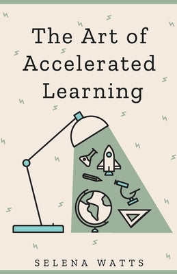 The Art of Accelerated Learning: Proven Scientific Strategies for Speed Reading, Faster Learning and Unlocking Your Full Potential by Watts, Selena