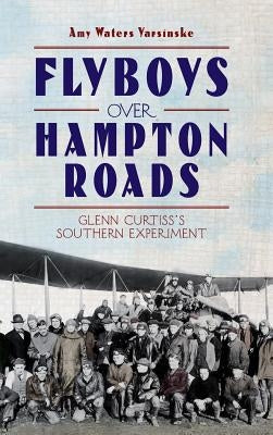 Flyboys Over Hampton Roads: Glenn Curtiss's Southern Experiment by Yarsinske, Amy Waters