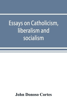 Essays on catholicism, liberalism and socialism: considered in their fundamental principles by Donoso Cortes, John