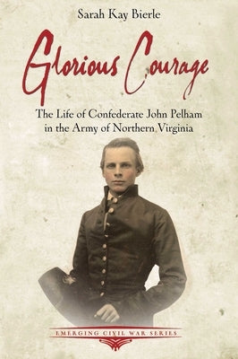 Glorious Courage: The Life of Confederate John Pelham in the Army of Northern Virginia by Bierle, Sarah Kay