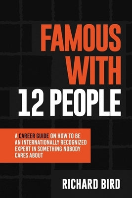 Famous with 12 People: A Career Guide on How to Be an Internationally Recognized Expert in Something Nobody Cares About: A Career Guide On How To Be A by Bird, Richard
