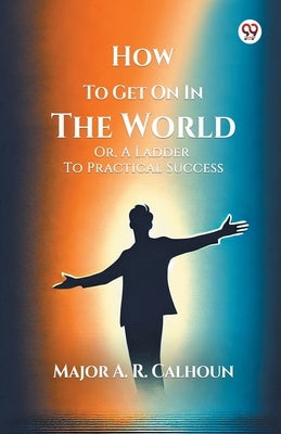 How To Get On In The World Or, A Ladder To Practical Success by Calhoun, A. R.