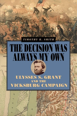 The Decision Was Always My Own: Ulysses S. Grant and the Vicksburg Campaign by Smith, Timothy B.