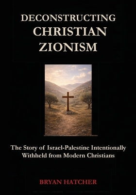Deconstructing Christian Zionism: The Story of Israel-Palestine Intentionally Withheld from Modern Christians by Hatcher, Bryan