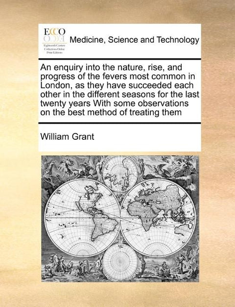 An Enquiry Into the Nature, Rise, and Progress of the Fevers Most Common in London, as They Have Succeeded Each Other in the Different Seasons for the by Grant, William