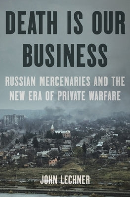 Death Is Our Business: Russian Mercenaries and the New Era of Private Warfare by Lechner, John