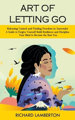 Art of Letting Go: Releasing Control and Finding Freedom in Surrender (A Guide to Forgive Yourself Build Resilience and Discipline Your M by Lamberton, Richard