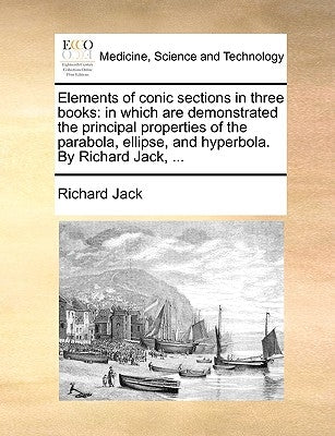 Elements of Conic Sections in Three Books: In Which Are Demonstrated the Principal Properties of the Parabola, Ellipse, and Hyperbola. by Richard Jack by Jack, Richard