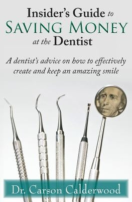 Insider's Guide to Saving Money at the Dentist: A Dentist's Advice on How to Effectively Create and Keep an Amazing Smile by Calderwood, Carson