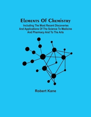 Elements Of Chemistry; Including The Most Recent Discoveries And Applications Of The Science To Medicine And Pharmacy And To The Arts by Kane, Robert