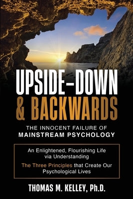 Upside-Down & Backwards: The Innocent Failure of Mainstream Psychology: An Enlightened, Flourishing Life via Understanding The Three Principles that C by Kelley, Thomas M.