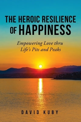 The Heroic Resilience of Happiness: Empowering Love thru Life's Pits and Peaks by Kuby, David