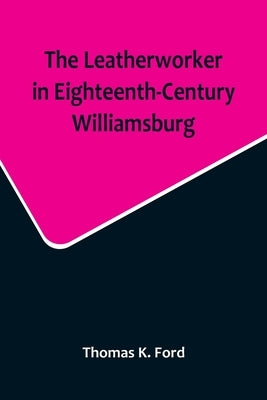 The Leatherworker in Eighteenth-Century Williamsburg, Being an Account of the Nature of Leather, & of the Crafts commonly engaged in the Making & Usin by K. Ford, Thomas