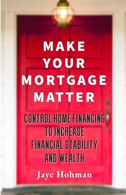 Make Your Mortgage Matter: Control Home Financing to Increase Financial Stability and Wealth by Hohman, Jaye
