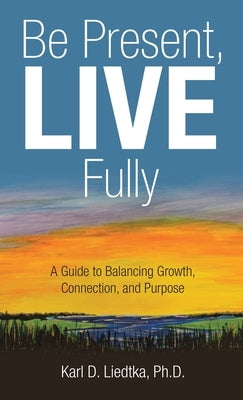 Be Present, LIVE Fully: A Guide to Balancing Growth, Connection, and Purpose by Liedtka, Karl D.