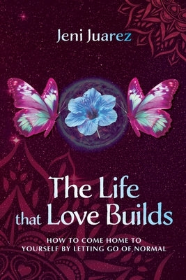 The Life That Love Builds: How to Come Home to Yourself by Letting Go of Normal by Juarez, Jeni